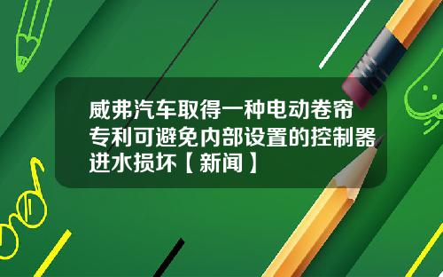 威弗汽车取得一种电动卷帘专利可避免内部设置的控制器进水损坏【新闻】