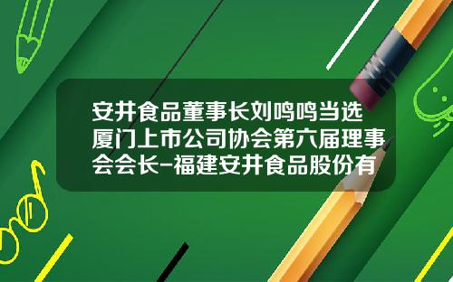 安井食品董事长刘鸣鸣当选厦门上市公司协会第六届理事会会长-福建安井食品股份有限公司董事长