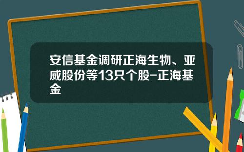 安信基金调研正海生物、亚威股份等13只个股-正海基金