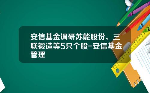 安信基金调研苏能股份、三联锻造等5只个股-安信基金管理