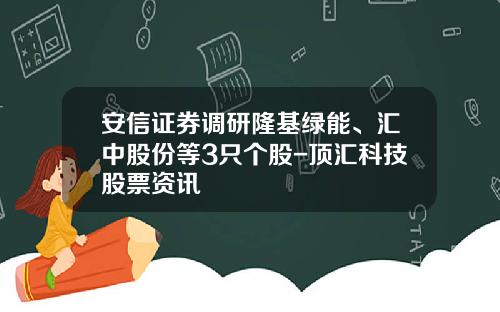 安信证券调研隆基绿能、汇中股份等3只个股-顶汇科技股票资讯