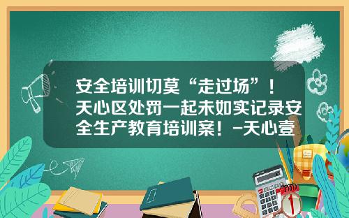 安全培训切莫“走过场”！天心区处罚一起未如实记录安全生产教育培训案！-天心壹基金公益慈善