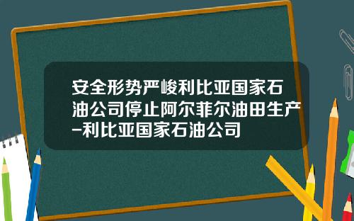安全形势严峻利比亚国家石油公司停止阿尔菲尔油田生产-利比亚国家石油公司