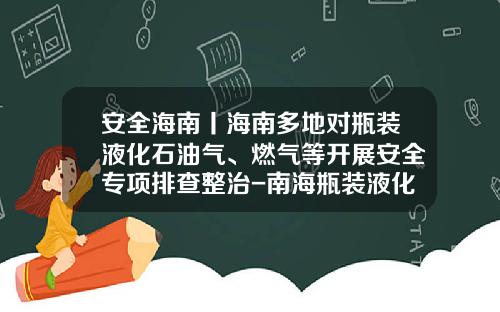 安全海南丨海南多地对瓶装液化石油气、燃气等开展安全专项排查整治-南海瓶装液化气多少钱一吨