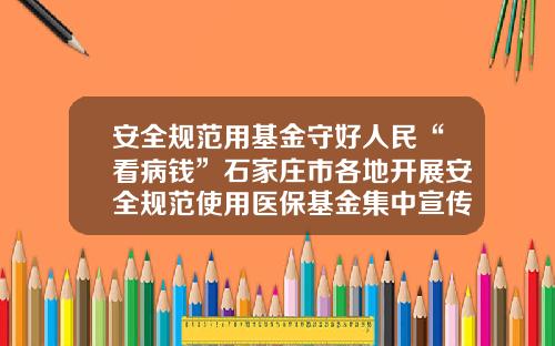 安全规范用基金守好人民“看病钱”石家庄市各地开展安全规范使用医保基金集中宣传活动-基金宣传