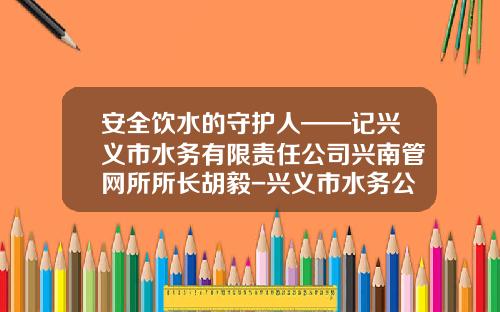 安全饮水的守护人——记兴义市水务有限责任公司兴南管网所所长胡毅-兴义市水务公司董事长