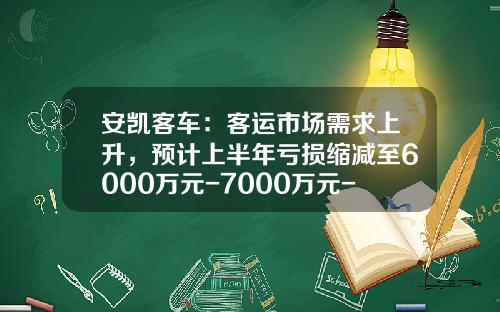 安凯客车：客运市场需求上升，预计上半年亏损缩减至6000万元-7000万元-包头安凯客车有限公司