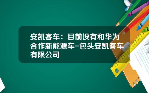 安凯客车：目前没有和华为合作新能源车-包头安凯客车有限公司