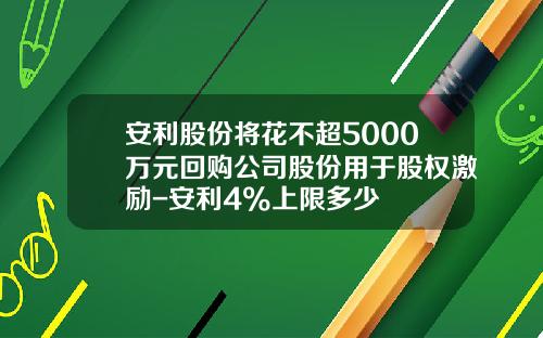 安利股份将花不超5000万元回购公司股份用于股权激励-安利4%上限多少