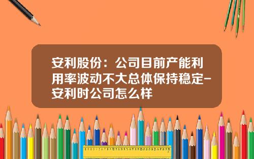 安利股份：公司目前产能利用率波动不大总体保持稳定-安利时公司怎么样