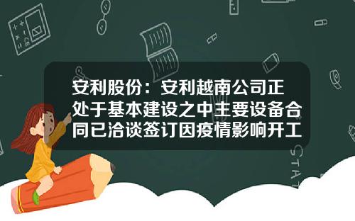 安利股份：安利越南公司正处于基本建设之中主要设备合同已洽谈签订因疫情影响开工时间将延迟-安利总资产是多少