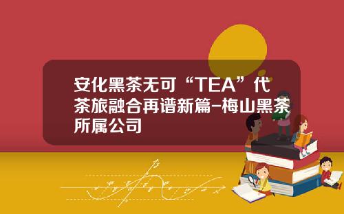安化黑茶无可“TEA”代茶旅融合再谱新篇-梅山黑茶所属公司