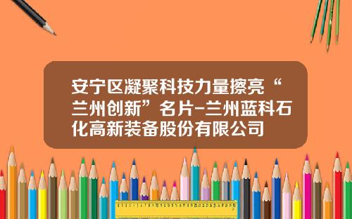 安宁区凝聚科技力量擦亮“兰州创新”名片-兰州蓝科石化高新装备股份有限公司