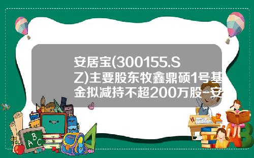 安居宝(300155.SZ)主要股东牧鑫鼎硕1号基金拟减持不超200万股-安居宝基金