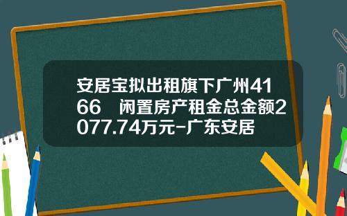 安居宝拟出租旗下广州4166㎡闲置房产租金总金额2077.74万元-广东安居宝有限公司
