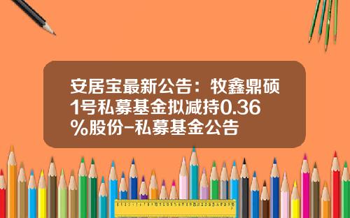 安居宝最新公告：牧鑫鼎硕1号私募基金拟减持0.36%股份-私募基金公告