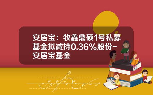 安居宝：牧鑫鼎硕1号私募基金拟减持0.36%股份-安居宝基金