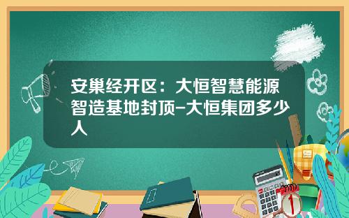 安巢经开区：大恒智慧能源智造基地封顶-大恒集团多少人