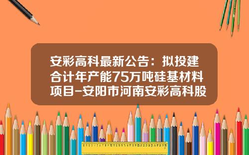 安彩高科最新公告：拟投建合计年产能75万吨硅基材料项目-安阳市河南安彩高科股份有限公司
