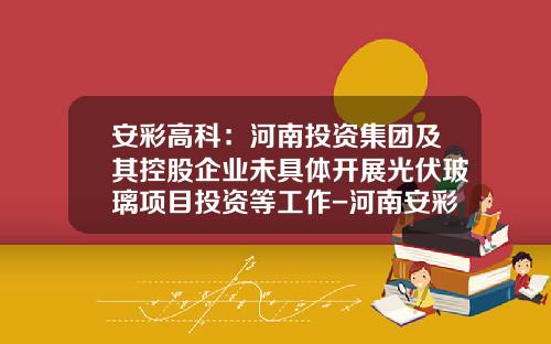 安彩高科：河南投资集团及其控股企业未具体开展光伏玻璃项目投资等工作-河南安彩集团有限公司