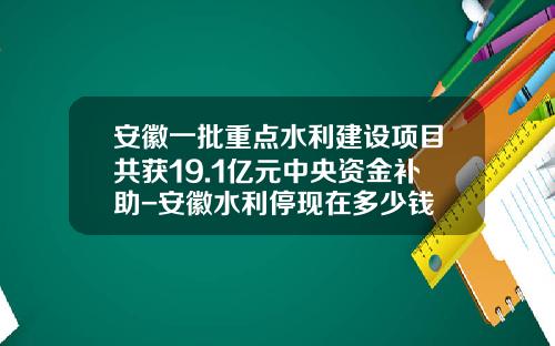安徽一批重点水利建设项目共获19.1亿元中央资金补助-安徽水利停现在多少钱