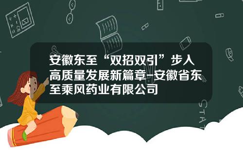 安徽东至“双招双引”步入高质量发展新篇章-安徽省东至乘风药业有限公司