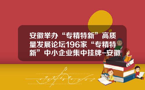安徽举办“专精特新”高质量发展论坛196家“专精特新”中小企业集中挂牌-安徽省股权托管交易中心有限公司