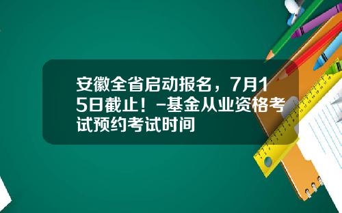 安徽全省启动报名，7月15日截止！-基金从业资格考试预约考试时间