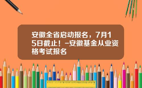 安徽全省启动报名，7月15日截止！-安徽基金从业资格考试报名