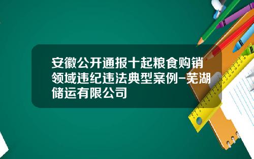 安徽公开通报十起粮食购销领域违纪违法典型案例-芜湖储运有限公司