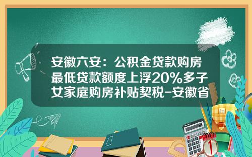 安徽六安：公积金贷款购房最低贷款额度上浮20%多子女家庭购房补贴契税-安徽省住房公积金贷款首付多少