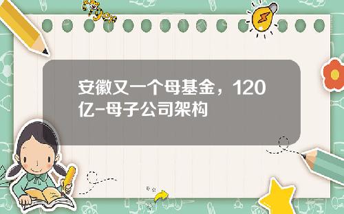 安徽又一个母基金，120亿-母子公司架构