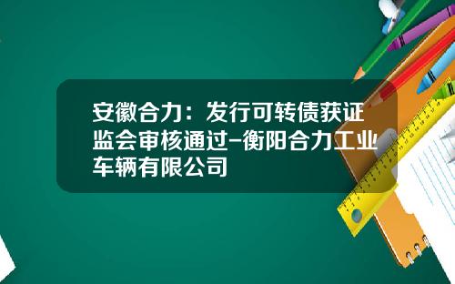 安徽合力：发行可转债获证监会审核通过-衡阳合力工业车辆有限公司