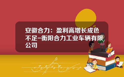 安徽合力：盈利高增长成色不足-衡阳合力工业车辆有限公司