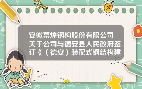 安徽富煌钢构股份有限公司关于公司与德安县人民政府签订《（德安）装配式钢结构建筑智能制造产业园项目协议书》的公告-江西富煌钢构有限公司
