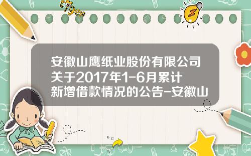 安徽山鹰纸业股份有限公司关于2017年1-6月累计新增借款情况的公告-安徽山鹰纸业股份有限公司性质