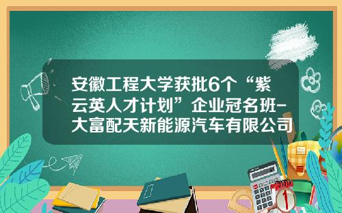 安徽工程大学获批6个“紫云英人才计划”企业冠名班-大富配天新能源汽车有限公司