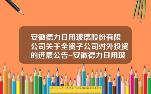 安徽德力日用玻璃股份有限公司关于全资子公司对外投资的进展公告-安徽德力日用玻璃股份有限公司