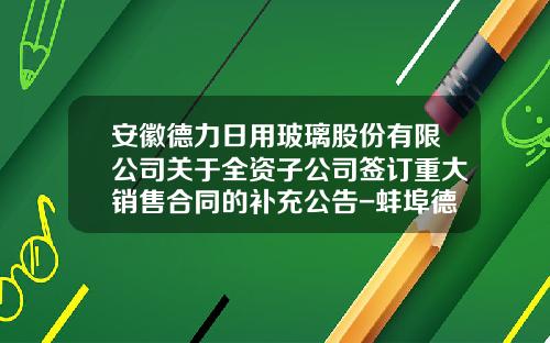 安徽德力日用玻璃股份有限公司关于全资子公司签订重大销售合同的补充公告-蚌埠德力有限公司