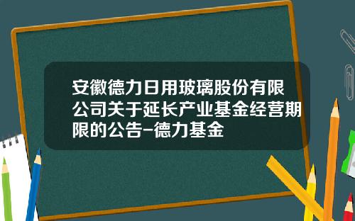 安徽德力日用玻璃股份有限公司关于延长产业基金经营期限的公告-德力基金