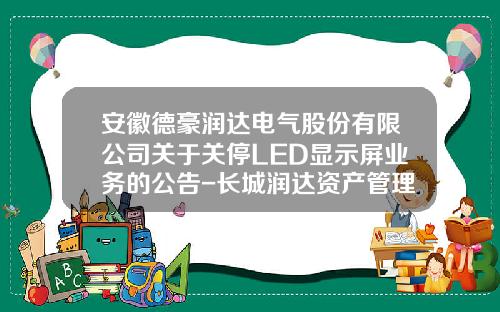 安徽德豪润达电气股份有限公司关于关停LED显示屏业务的公告-长城润达资产管理公司
