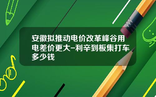安徽拟推动电价改革峰谷用电差价更大-利辛到板集打车多少钱