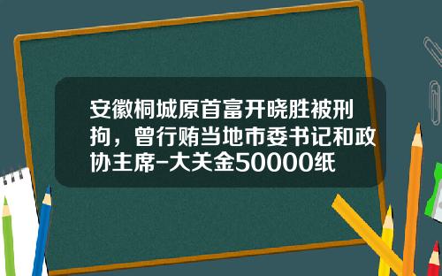 安徽桐城原首富开晓胜被刑拘，曾行贿当地市委书记和政协主席-大关金50000纸币值多少钱