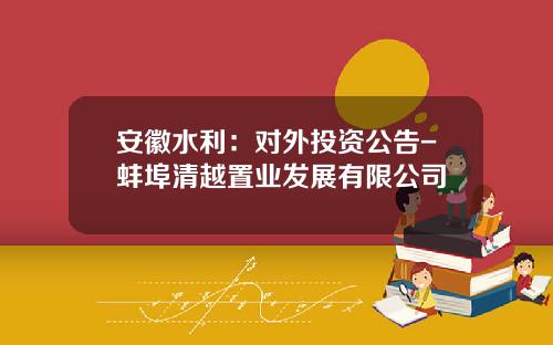 安徽水利：对外投资公告-蚌埠清越置业发展有限公司