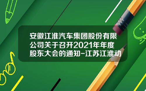 安徽江淮汽车集团股份有限公司关于召开2021年年度股东大会的通知-江苏江淮动力股份有限公司联系方式