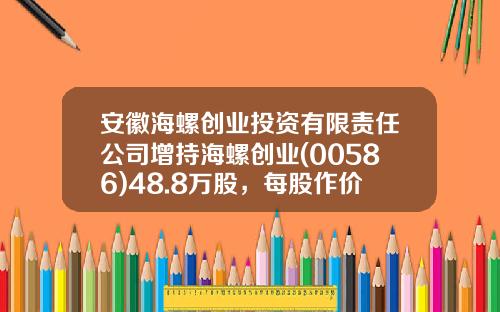 安徽海螺创业投资有限责任公司增持海螺创业(00586)48.8万股，每股作价35.45港元-海螺创业涨到多少卖