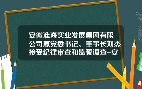 安徽淮海实业发展集团有限公司原党委书记、董事长刘杰接受纪律审查和监察调查-安徽省淮海工程科技有限公司
