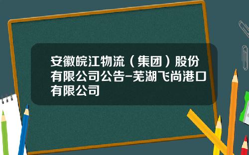 安徽皖江物流（集团）股份有限公司公告-芜湖飞尚港口有限公司