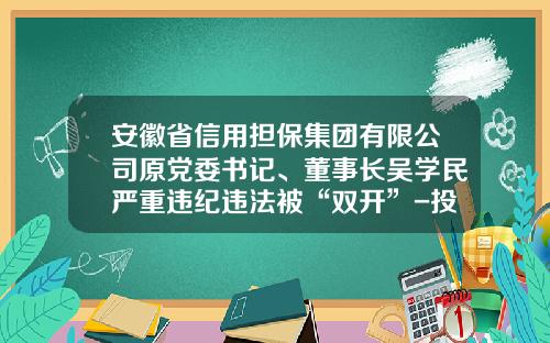 安徽省信用担保集团有限公司原党委书记、董事长吴学民严重违纪违法被“双开”-投资担保公司非法