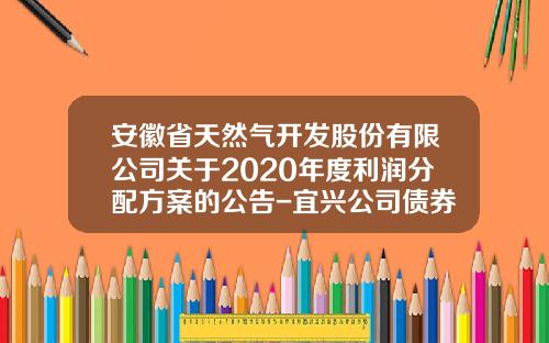 安徽省天然气开发股份有限公司关于2020年度利润分配方案的公告-宜兴公司债券募集说明书摘要
